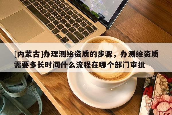 [内蒙古]办理测绘资质的步骤，办测绘资质需要多长时间什么流程在哪个部门审批