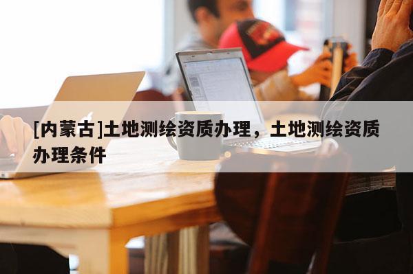 [内蒙古]土地测绘资质办理，土地测绘资质办理条件