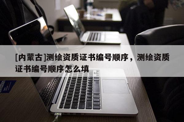 [内蒙古]测绘资质证书编号顺序，测绘资质证书编号顺序怎么填