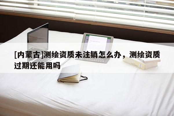 [内蒙古]测绘资质未注销怎么办，测绘资质过期还能用吗