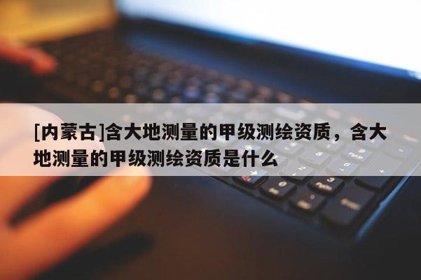 [内蒙古]含大地测量的甲级测绘资质，含大地测量的甲级测绘资质是什么