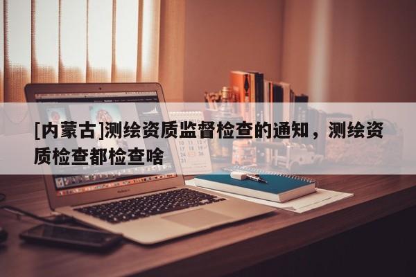 [内蒙古]测绘资质监督检查的通知，测绘资质检查都检查啥