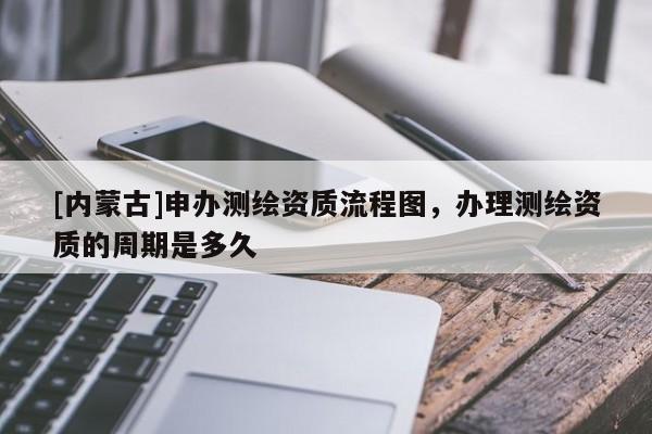 [内蒙古]申办测绘资质流程图，办理测绘资质的周期是多久
