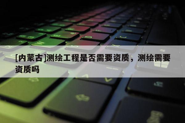 [内蒙古]测绘工程是否需要资质，测绘需要资质吗