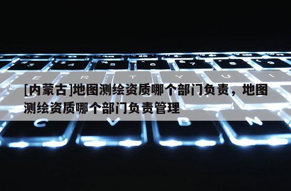 [内蒙古]地图测绘资质哪个部门负责，地图测绘资质哪个部门负责管理