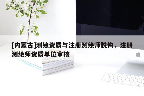 [内蒙古]测绘资质与注册测绘师脱钩，注册测绘师资质单位审核