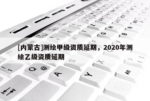 [内蒙古]测绘甲级资质延期，2020年测绘乙级资质延期