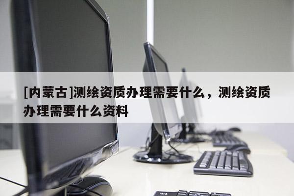 [内蒙古]测绘资质办理需要什么，测绘资质办理需要什么资料
