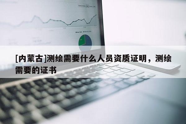 [内蒙古]测绘需要什么人员资质证明，测绘需要的证书
