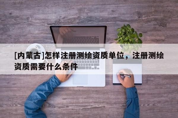 [内蒙古]怎样注册测绘资质单位，注册测绘资质需要什么条件