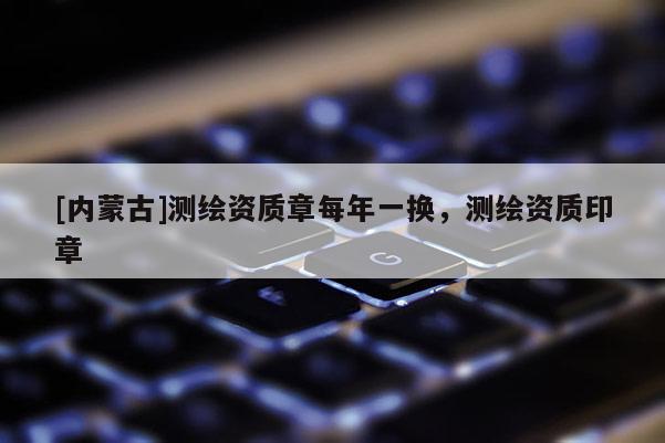 [内蒙古]测绘资质章每年一换，测绘资质印章