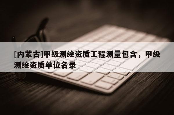 [内蒙古]甲级测绘资质工程测量包含，甲级测绘资质单位名录