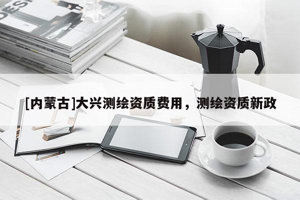 [内蒙古]大兴测绘资质费用，测绘资质新政