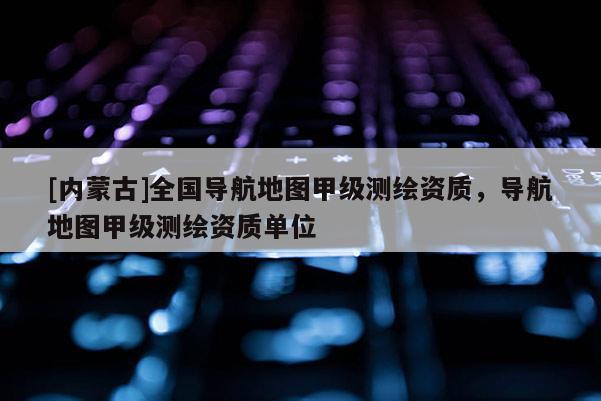 [内蒙古]全国导航地图甲级测绘资质，导航地图甲级测绘资质单位