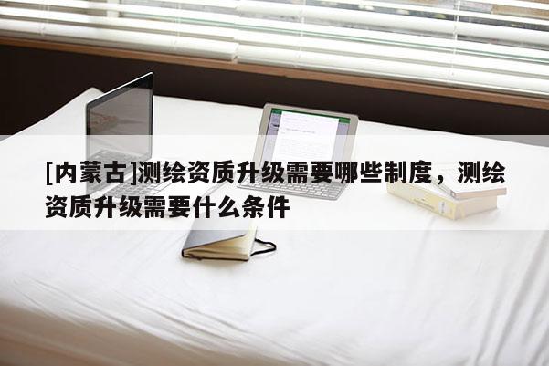 [内蒙古]测绘资质升级需要哪些制度，测绘资质升级需要什么条件