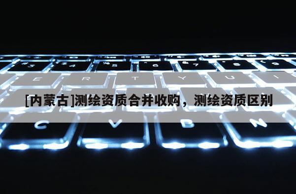 [内蒙古]测绘资质合并收购，测绘资质区别