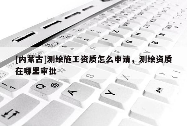 [内蒙古]测绘施工资质怎么申请，测绘资质在哪里审批