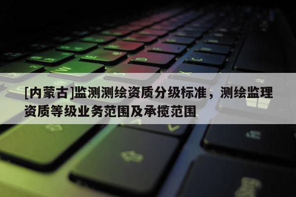 [内蒙古]监测测绘资质分级标准，测绘监理资质等级业务范围及承揽范围