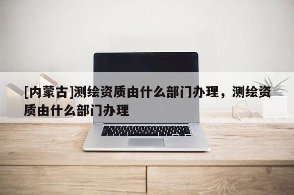 [内蒙古]测绘资质由什么部门办理，测绘资质由什么部门办理
