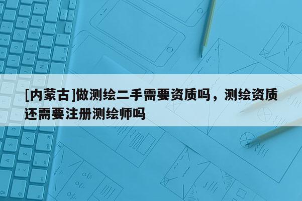 [内蒙古]做测绘二手需要资质吗，测绘资质还需要注册测绘师吗