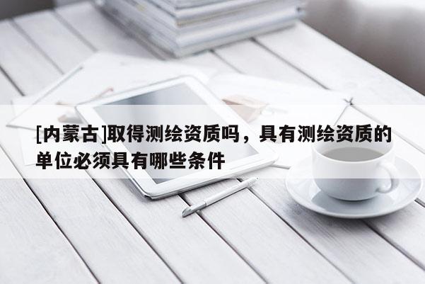 [内蒙古]取得测绘资质吗，具有测绘资质的单位必须具有哪些条件