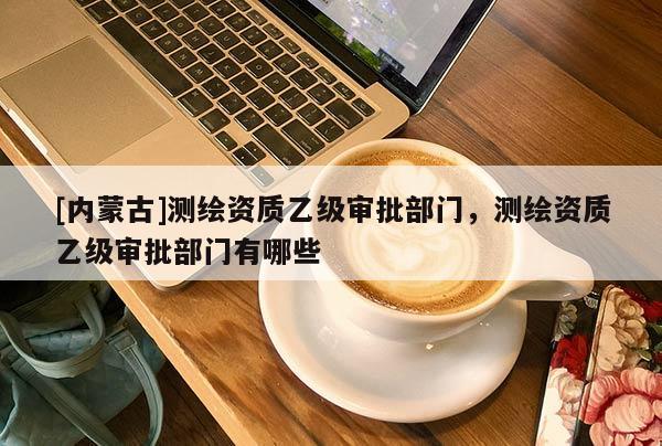 [内蒙古]测绘资质乙级审批部门，测绘资质乙级审批部门有哪些