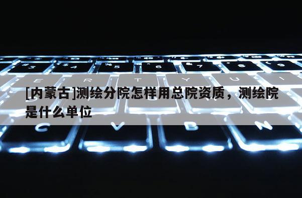 [内蒙古]测绘分院怎样用总院资质，测绘院是什么单位