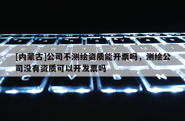 [内蒙古]公司不测绘资质能开票吗，测绘公司没有资质可以开发票吗