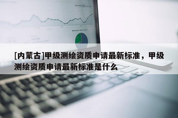 [内蒙古]甲级测绘资质申请最新标准，甲级测绘资质申请最新标准是什么