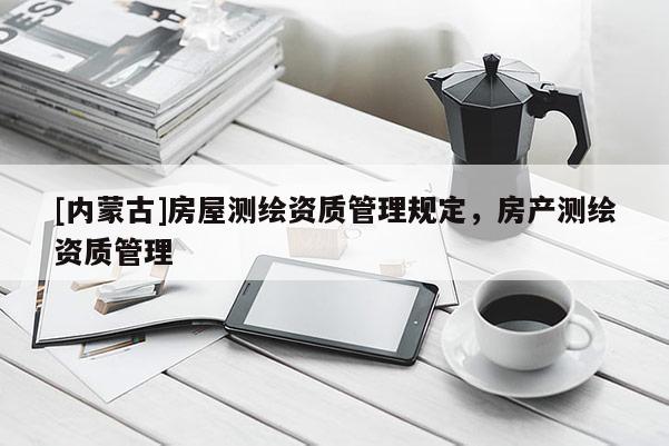 [内蒙古]房屋测绘资质管理规定，房产测绘资质管理