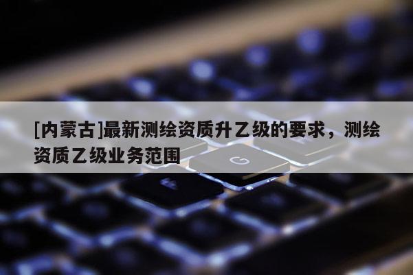 [内蒙古]最新测绘资质升乙级的要求，测绘资质乙级业务范围