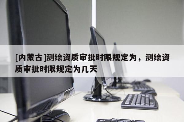 [内蒙古]测绘资质审批时限规定为，测绘资质审批时限规定为几天