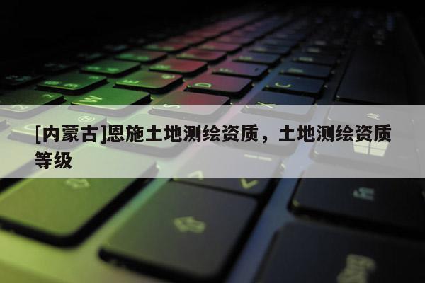 [内蒙古]恩施土地测绘资质，土地测绘资质等级