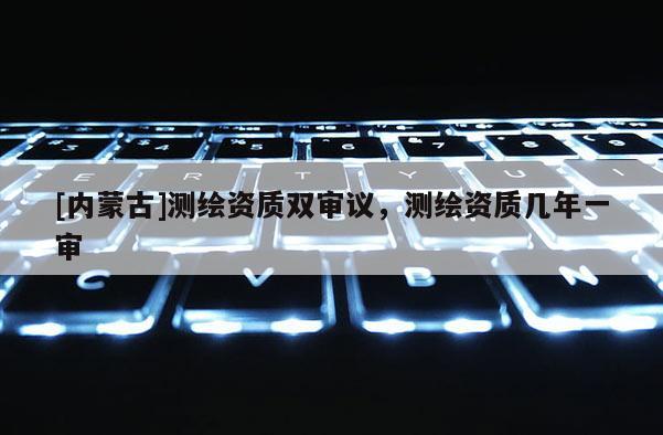 [内蒙古]测绘资质双审议，测绘资质几年一审