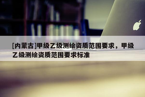 [内蒙古]甲级乙级测绘资质范围要求，甲级乙级测绘资质范围要求标准
