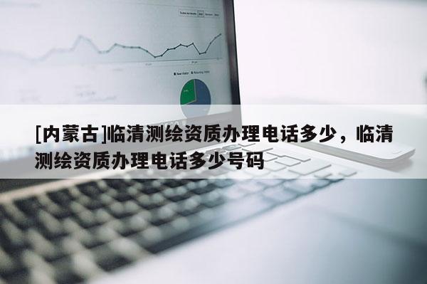 [内蒙古]临清测绘资质办理电话多少，临清测绘资质办理电话多少号码