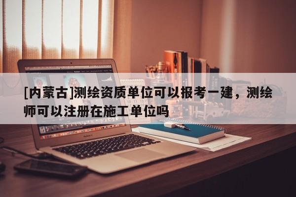 [内蒙古]测绘资质单位可以报考一建，测绘师可以注册在施工单位吗