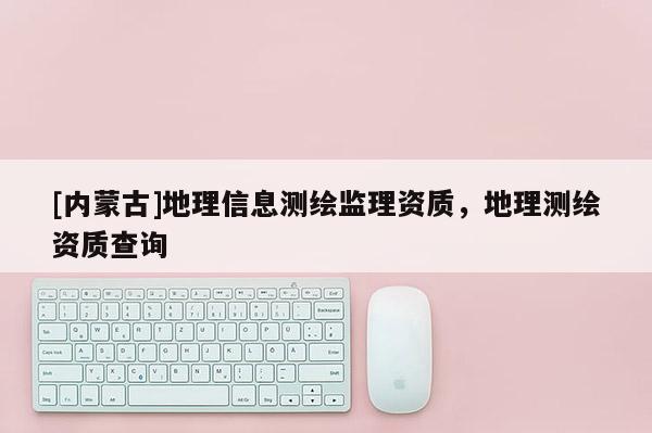 [内蒙古]地理信息测绘监理资质，地理测绘资质查询