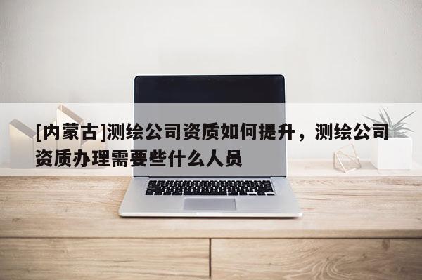 [内蒙古]测绘公司资质如何提升，测绘公司资质办理需要些什么人员