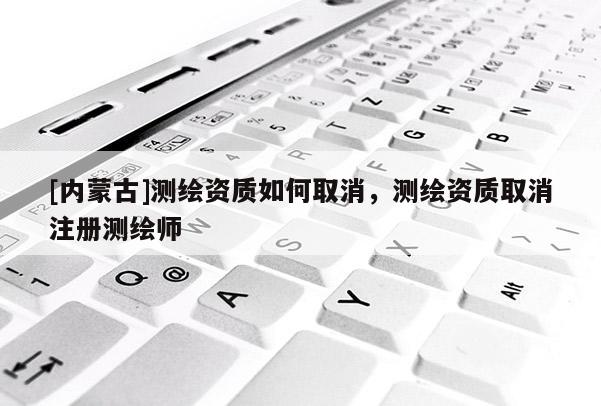[内蒙古]测绘资质如何取消，测绘资质取消注册测绘师