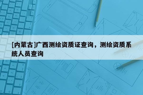[内蒙古]广西测绘资质证查询，测绘资质系统人员查询