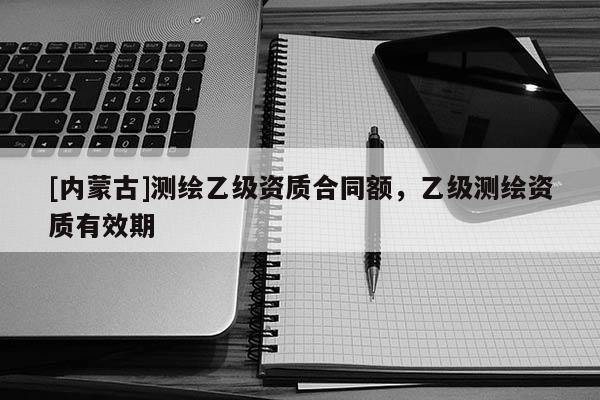 [内蒙古]测绘乙级资质合同额，乙级测绘资质有效期