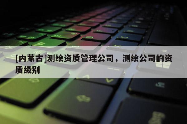 [内蒙古]测绘资质管理公司，测绘公司的资质级别