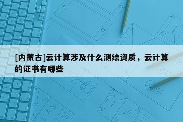 [内蒙古]云计算涉及什么测绘资质，云计算的证书有哪些