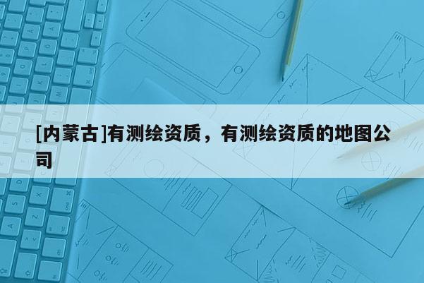 [内蒙古]有测绘资质，有测绘资质的地图公司