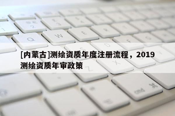 [内蒙古]测绘资质年度注册流程，2019测绘资质年审政策