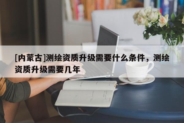 [内蒙古]测绘资质升级需要什么条件，测绘资质升级需要几年