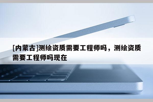 [内蒙古]测绘资质需要工程师吗，测绘资质需要工程师吗现在
