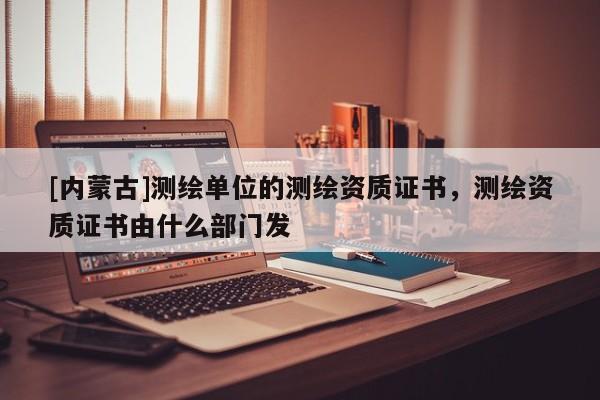 [内蒙古]测绘单位的测绘资质证书，测绘资质证书由什么部门发