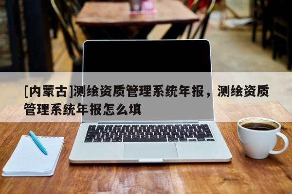 [内蒙古]测绘资质管理系统年报，测绘资质管理系统年报怎么填